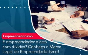 E Empreendedor E Esta Com Dividas Conheca O Marco Legal Do Empreendedorismo - Compliance Contábil